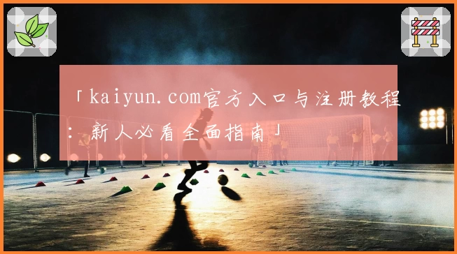 「kaiyun.com官方入口与注册教程：新人必看全面指南」