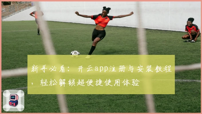 新手必看：开云app注册与安装教程，轻松解锁超便捷使用体验