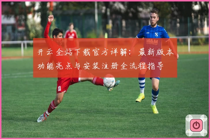 开云全站下载官方详解：最新版本功能亮点与安装注册全流程指导