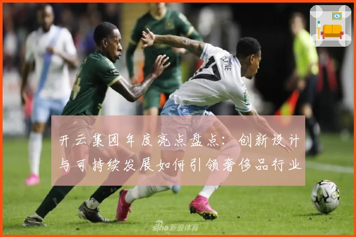 开云集团年度亮点盘点：创新设计与可持续发展如何引领奢侈品行业新潮流