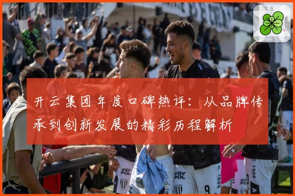 开云集团年度口碑热评：从品牌传承到创新发展的精彩历程解析