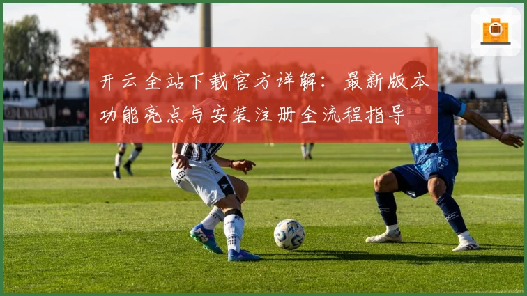 开云全站下载官方详解：最新版本功能亮点与安装注册全流程指导