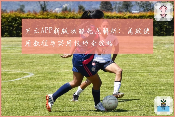 开云APP新版功能亮点解析：高效使用教程与实用技巧全攻略