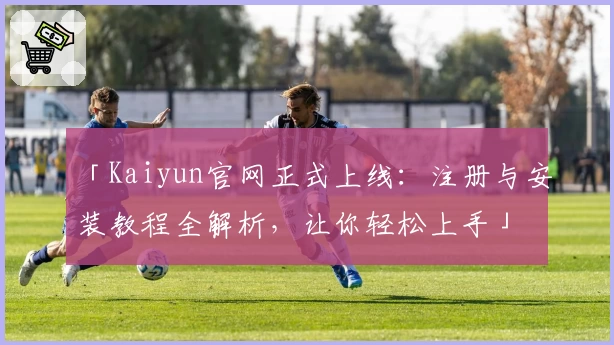 「Kaiyun官网正式上线：注册与安装教程全解析，让你轻松上手」