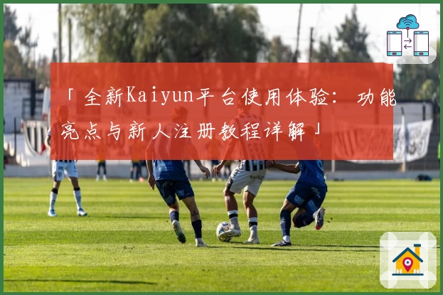 「全新Kaiyun平台使用体验：功能亮点与新人注册教程详解」
