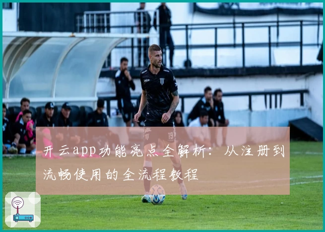 开云app功能亮点全解析：从注册到流畅使用的全流程教程