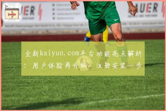 全新kaiyun.com平台功能亮点解析：用户体验再升级，注册安装一步到位