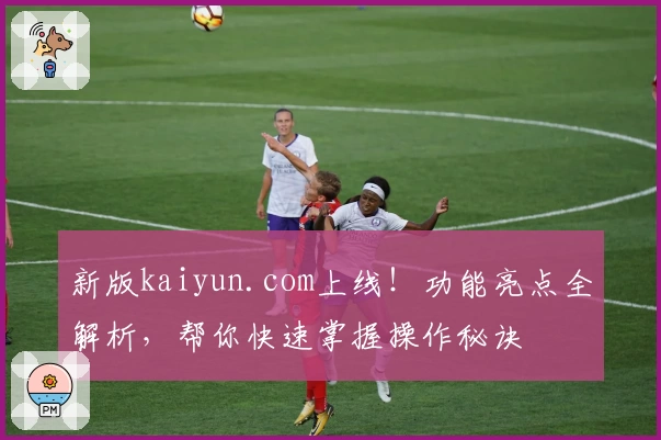 新版kaiyun.com上线！功能亮点全解析，帮你快速掌握操作秘诀